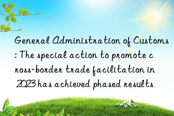 General Administration of Customs: The special action to promote cross-border trade facilitation in 2023 has achieved phased results