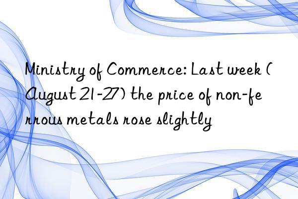 Ministry of Commerce: Last week (August 21-27) the price of non-ferrous metals rose slightly