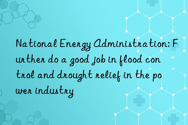 National Energy Administration: Further do a good job in flood control and drought relief in the power industry