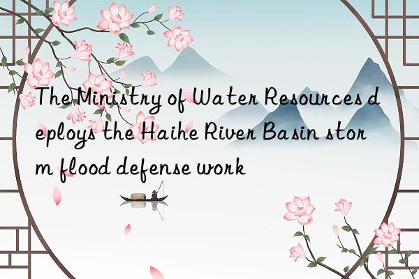 The Ministry of Water Resources deploys the Haihe River Basin storm flood defense work