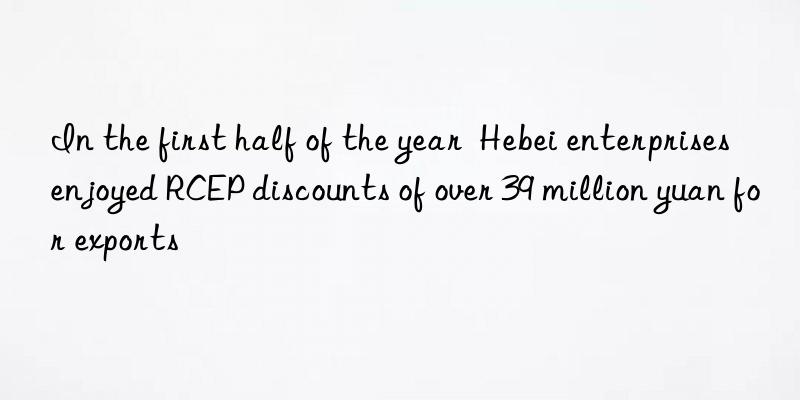 In the first half of the year  Hebei enterprises enjoyed RCEP discounts of over 39 million yuan for exports