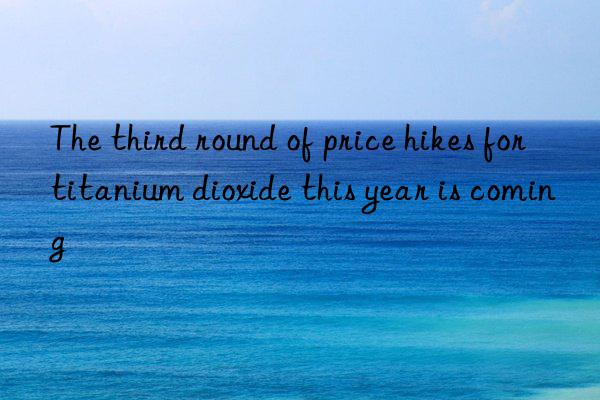 The third round of price hikes for titanium dioxide this year is coming