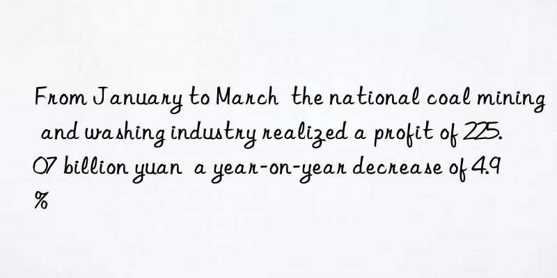 From January to March  the national coal mining and washing industry realized a profit of 225.07 billion yuan  a year-on-year decrease of 4.9%