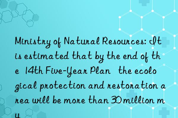 Ministry of Natural Resources: It is estimated that by the end of the  14th Five-Year Plan   the ecological protection and restoration area will be more than 30 million mu