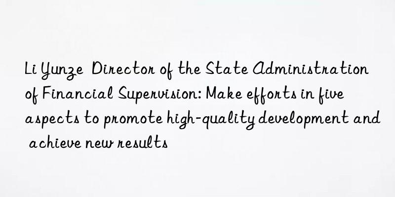 Li Yunze  Director of the State Administration of Financial Supervision: Make efforts in five aspects to promote high-quality development and achieve new results