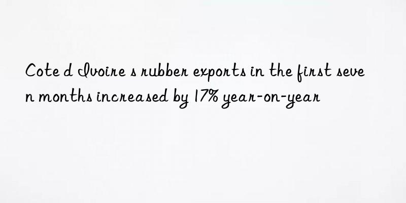 Cote d Ivoire s rubber exports in the first seven months increased by 17% year-on-year