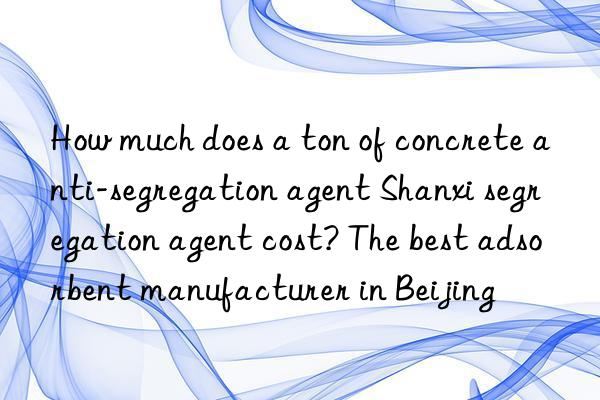 How much does a ton of concrete anti-segregation agent Shanxi segregation agent cost? The best adsorbent manufacturer in Beijing