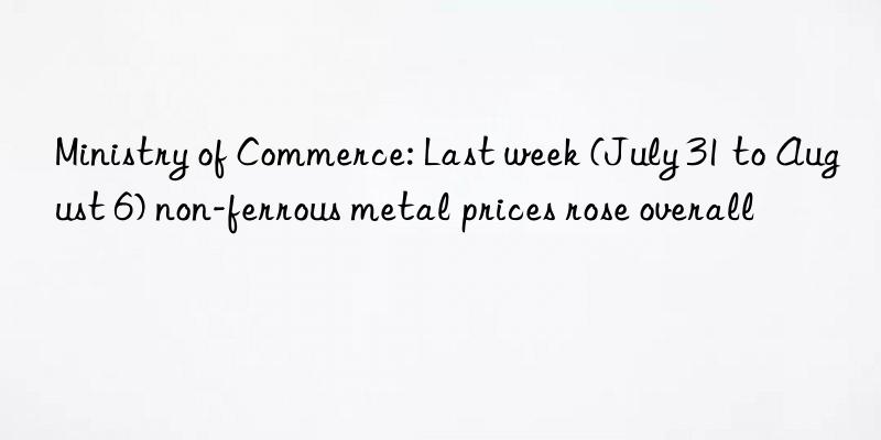 Ministry of Commerce: Last week (July 31 to August 6) non-ferrous metal prices rose overall