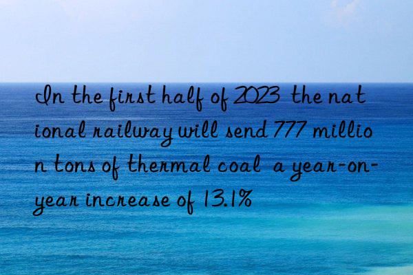 In the first half of 2023  the national railway will send 777 million tons of thermal coal  a year-on-year increase of 13.1%