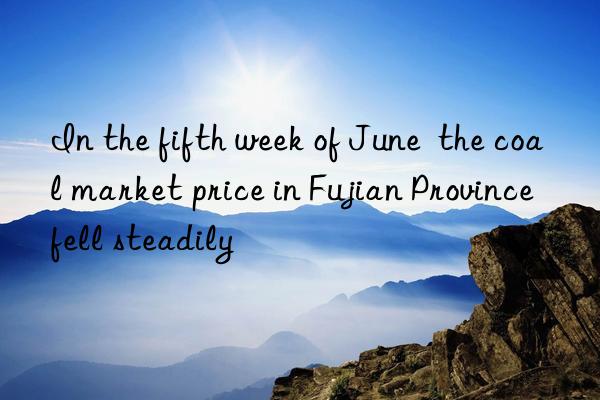 In the fifth week of June  the coal market price in Fujian Province fell steadily