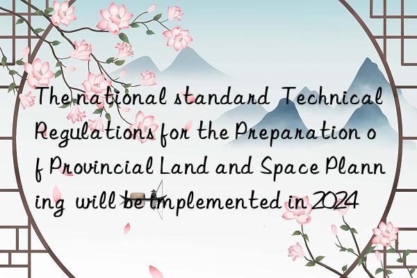 The national standard  Technical Regulations for the Preparation of Provincial Land and Space Planning  will be implemented in 2024