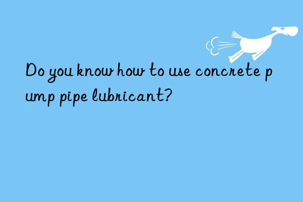 Do you know how to use concrete pump pipe lubricant?