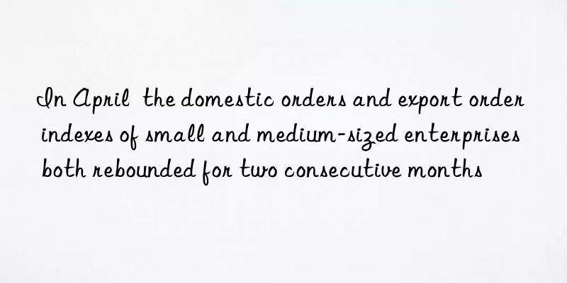 In April  the domestic orders and export order indexes of small and medium-sized enterprises both rebounded for two consecutive months