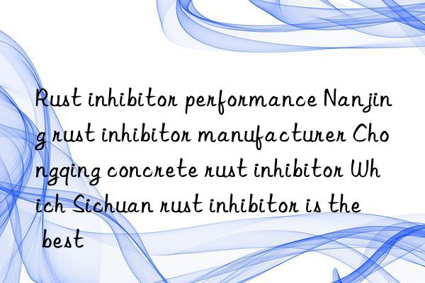 Rust inhibitor performance Nanjing rust inhibitor manufacturer Chongqing concrete rust inhibitor Which Sichuan rust inhibitor is the best