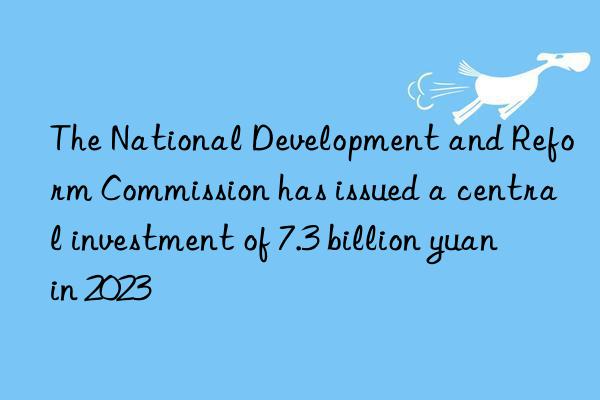 The National Development and Reform Commission has issued a central investment of 7.3 billion yuan in 2023