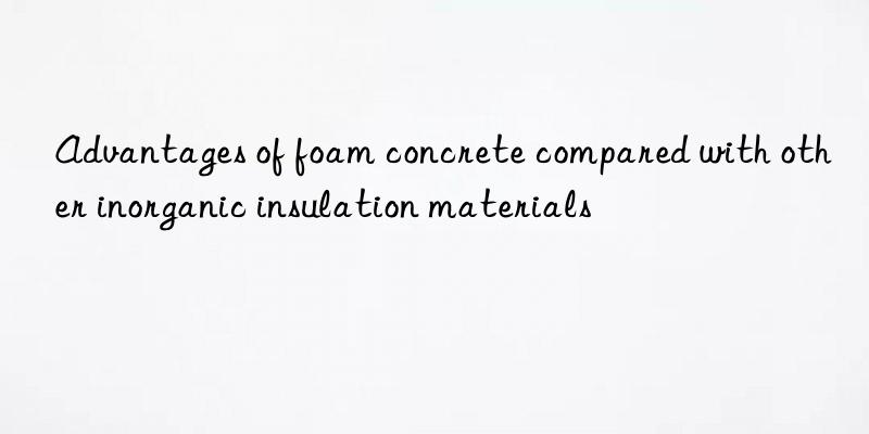 Advantages of foam concrete compared with other inorganic insulation materials