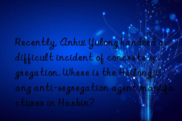 Recently, Anhui Yulong handled a difficult incident of concrete segregation. Where is the Heilongjiang anti-segregation agent manufacturer in Harbin?