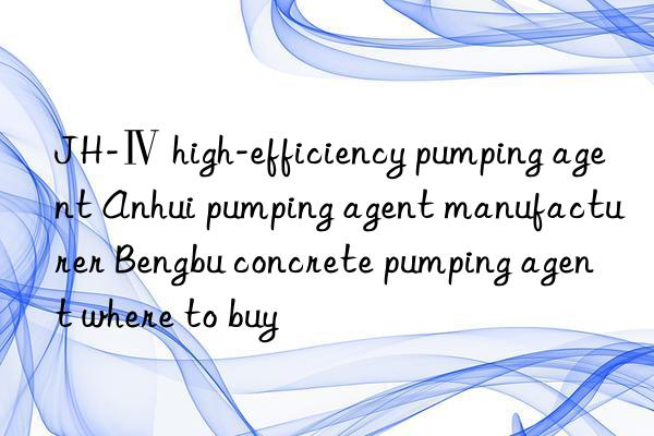 JH-Ⅳ high-efficiency pumping agent Anhui pumping agent manufacturer Bengbu concrete pumping agent where to buy