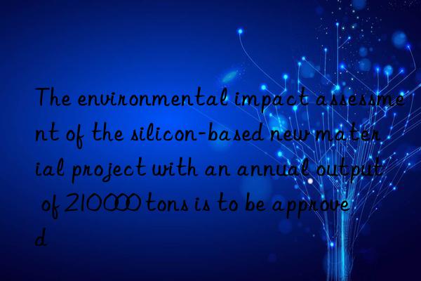 The environmental impact assessment of the silicon-based new material project with an annual output of 210 000 tons is to be approved