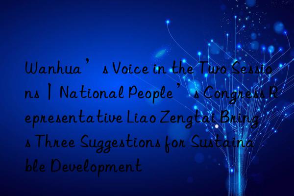 Wanhua’s Voice in the Two Sessions丨National People’s Congress Representative Liao Zengtai Brings Three Suggestions for Sustainable Development