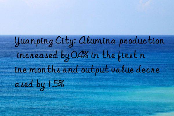 Yuanping City: Alumina production increased by 0.4% in the first nine months and output value decreased by 1.5%