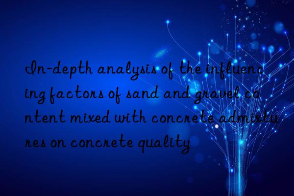 In-depth analysis of the influencing factors of sand and gravel content mixed with concrete admixtures on concrete quality