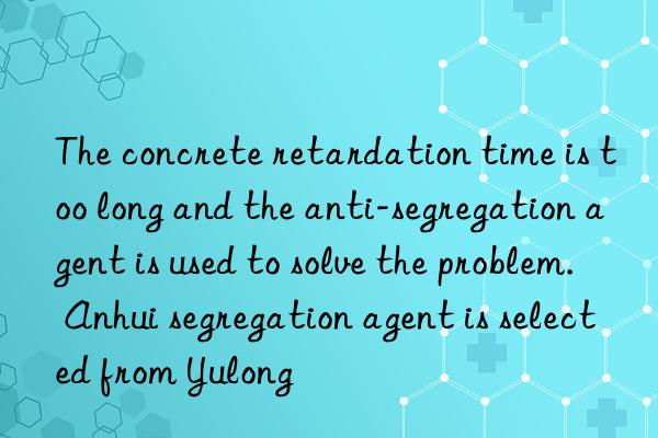 The concrete retardation time is too long and the anti-segregation agent is used to solve the problem. Anhui segregation agent is selected from Yulong