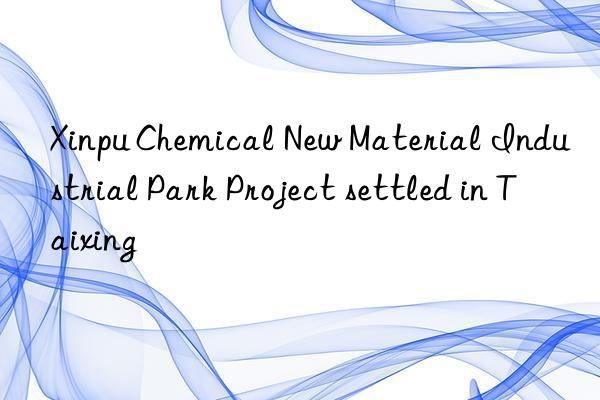 Xinpu Chemical New Material Industrial Park Project settled in Taixing