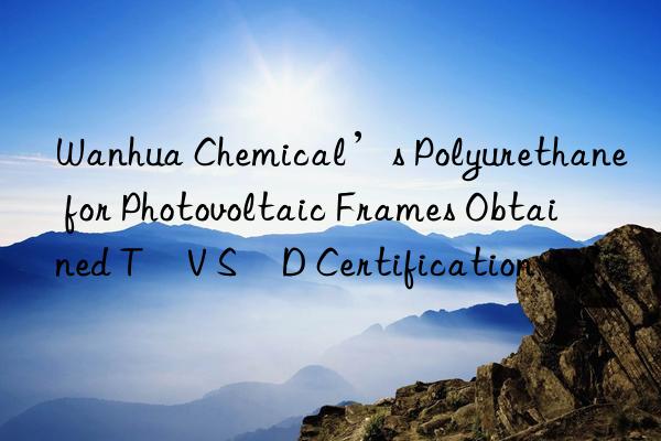 Wanhua Chemical’s Polyurethane for Photovoltaic Frames Obtained TÜV SÜD Certification