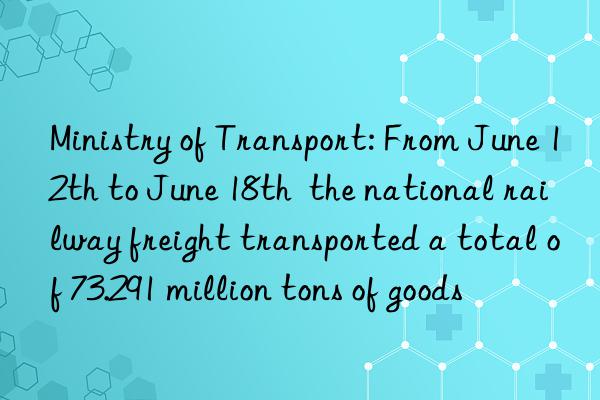 Ministry of Transport: From June 12th to June 18th  the national railway freight transported a total of 73.291 million tons of goods