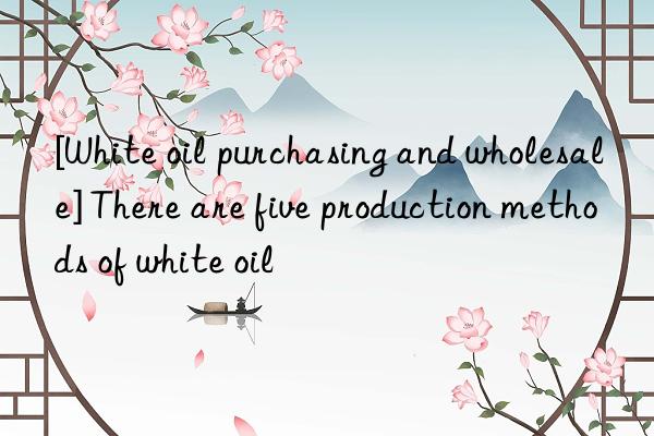 [White oil purchasing and wholesale] There are five production methods of white oil