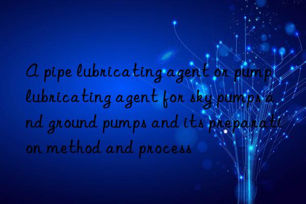 A pipe lubricating agent or pump lubricating agent for sky pumps and ground pumps and its preparation method and process