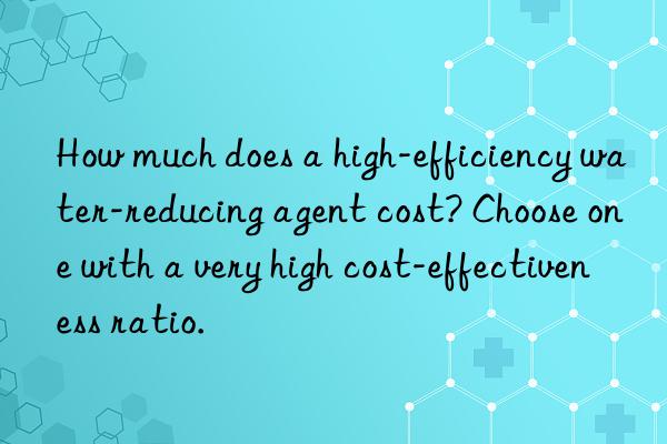 How much does a high-efficiency water-reducing agent cost? Choose one with a very high cost-effectiveness ratio.