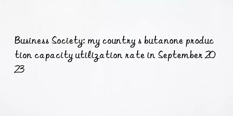 Business Society: my country s butanone production capacity utilization rate in September 2023