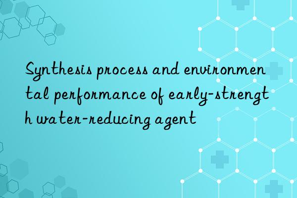 Synthesis process and environmental performance of early-strength water-reducing agent