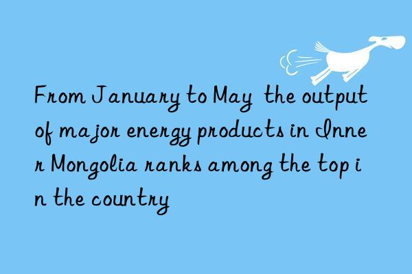 From January to May  the output of major energy products in Inner Mongolia ranks among the top in the country