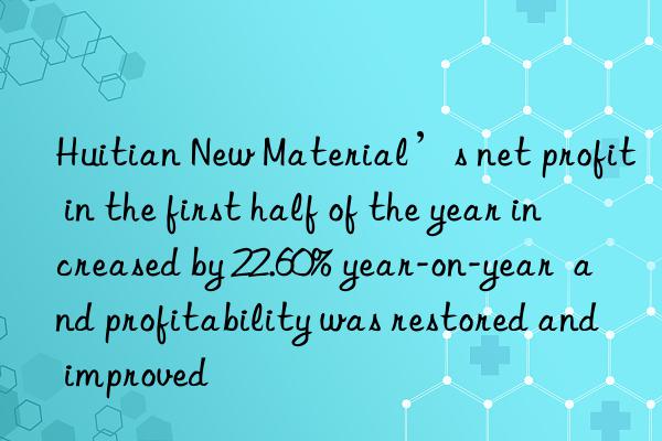 Huitian New Material’s net profit in the first half of the year increased by 22.60% year-on-year  and profitability was restored and improved