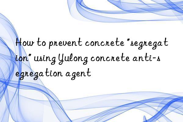 How to prevent concrete "segregation" using Yulong concrete anti-segregation agent