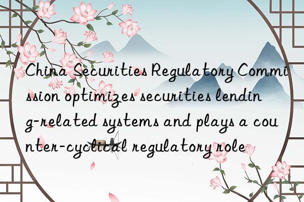 China Securities Regulatory Commission optimizes securities lending-related systems and plays a counter-cyclical regulatory role