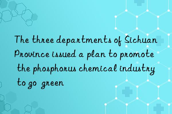 The three departments of Sichuan Province issued a plan to promote the phosphorus chemical industry to go  green