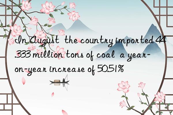 In August  the country imported 44.333 million tons of coal  a year-on-year increase of 50.51%