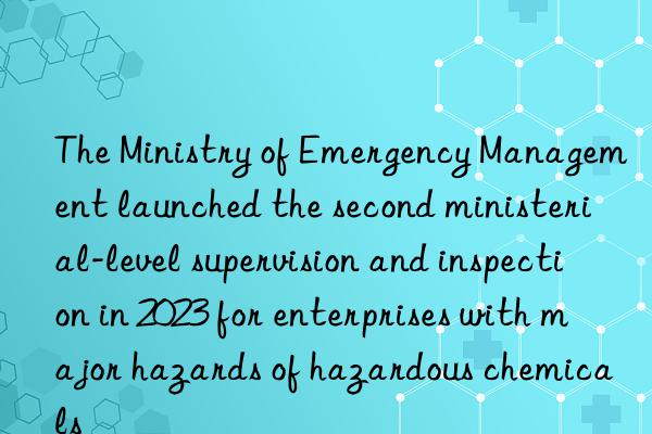 The Ministry of Emergency Management launched the second ministerial-level supervision and inspection in 2023 for enterprises with major hazards of hazardous chemicals