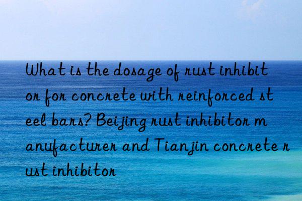 What is the dosage of rust inhibitor for concrete with reinforced steel bars? Beijing rust inhibitor manufacturer and Tianjin concrete rust inhibitor