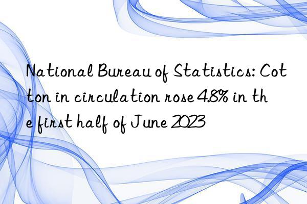 National Bureau of Statistics: Cotton in circulation rose 4.8% in the first half of June 2023