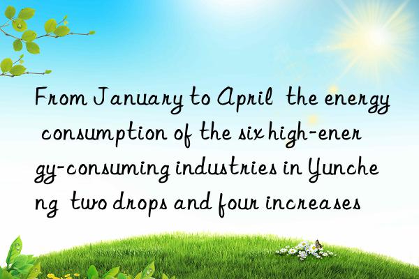 From January to April  the energy consumption of the six high-energy-consuming industries in Yuncheng  two drops and four increases