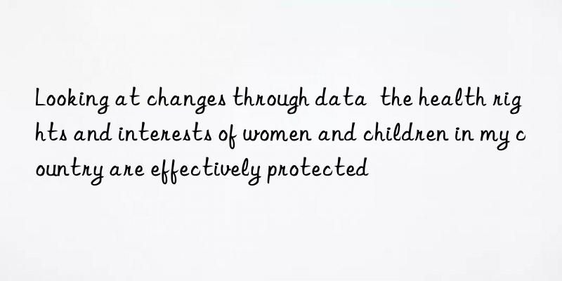 Looking at changes through data  the health rights and interests of women and children in my country are effectively protected