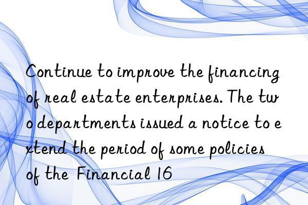 Continue to improve the financing of real estate enterprises. The two departments issued a notice to extend the period of some policies of the  Financial 16