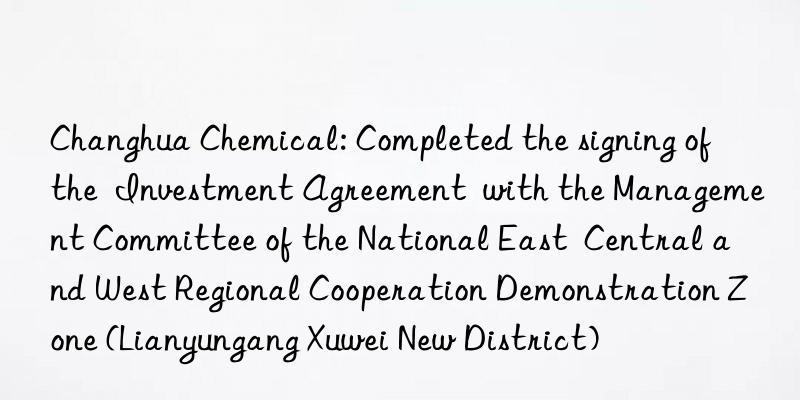 Changhua Chemical: Completed the signing of the  Investment Agreement  with the Management Committee of the National East  Central and West Regional Cooperation Demonstration Zone (Lianyungang Xuwei New District)