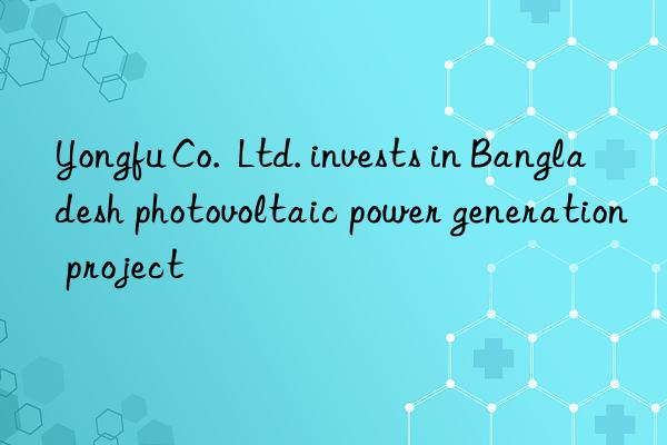 Yongfu Co.  Ltd. invests in Bangladesh photovoltaic power generation project