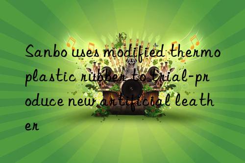 Sanbo uses modified thermoplastic rubber to trial-produce new artificial leather